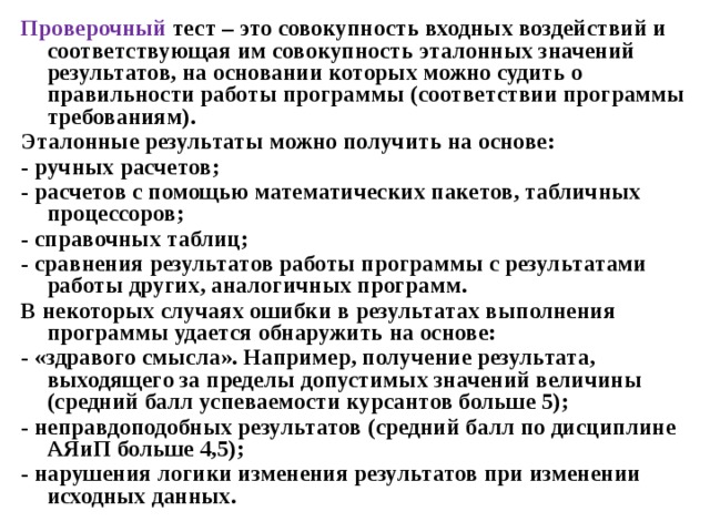 Проверочный тест – это совокупность входных воздействий и соответствующая им совокупность эталонных значений результатов, на основании которых можно судить о правильности работы программы (соответствии программы требованиям). Эталонные результаты можно получить на основе: - ручных расчетов; - расчетов с помощью математических пакетов, табличных процессоров; - справочных таблиц; - сравнения результатов работы программы с результатами работы других, аналогичных программ. В некоторых случаях ошибки в результатах выполнения программы удается обнаружить на основе: - «здравого смысла». Например, получение результата, выходящего за пределы допустимых значений величины (средний балл успеваемости курсантов больше 5); - неправдоподобных результатов (средний балл по дисциплине АЯиП больше 4,5); - нарушения логики изменения результатов при изменении исходных данных. 