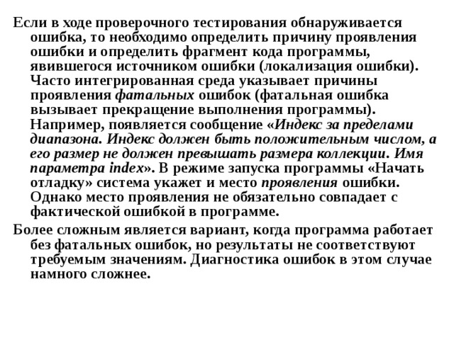 Если в ходе проверочного тестирования обнаруживается ошибка, то необходимо определить причину проявления ошибки и определить фрагмент кода программы, явившегося источником ошибки (локализация ошибки). Часто интегрированная среда указывает причины проявления фатальных ошибок (фатальная ошибка вызывает прекращение выполнения программы). Например, появляется сообщение « Индекс за пределами диапазона. Индекс должен быть положительным числом, а его размер не должен превышать размера коллекции. Имя параметра index ». В режиме запуска программы «Начать отладку» система укажет и место проявления ошибки. Однако место проявления не обязательно совпадает с фактической ошибкой в программе. Более сложным является вариант, когда программа работает без фатальных ошибок, но результаты не соответствуют требуемым значениям. Диагностика ошибок в этом случае намного сложнее.  