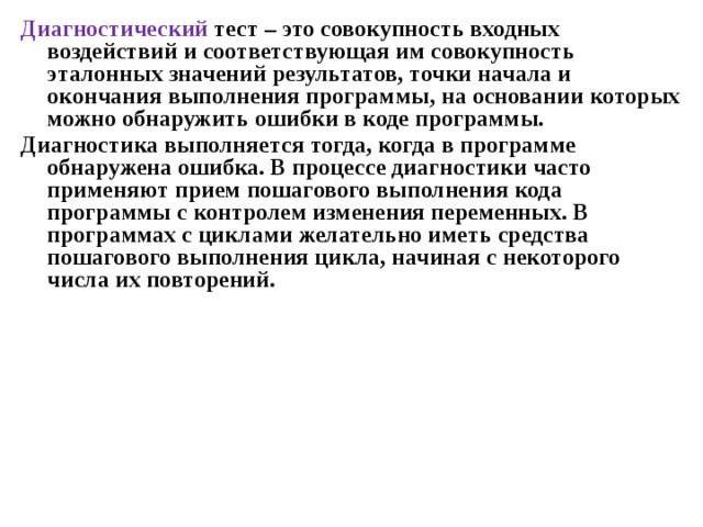 Диагностический тест – это совокупность входных воздействий и соответствующая им совокупность эталонных значений результатов, точки начала и окончания выполнения программы, на основании которых можно обнаружить ошибки в коде программы. Диагностика выполняется тогда, когда в программе обнаружена ошибка. В процессе диагностики часто применяют прием пошагового выполнения кода программы с контролем изменения переменных. В программах с циклами желательно иметь средства пошагового выполнения цикла, начиная с некоторого числа их повторений. 