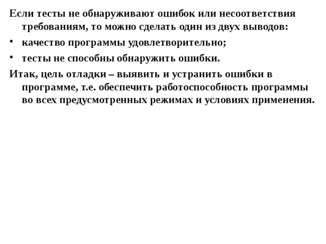 Если тесты не обнаруживают ошибок или несоответствия требованиям, то можно сделать один из двух выводов: качество программы удовлетворительно; тесты не способны обнаружить ошибки. Итак, цель отладки – выявить и устранить ошибки в программе, т.е. обеспечить работоспособность программы во всех предусмотренных режимах и условиях применения.  