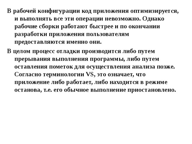 В рабочей конфигурации код приложения оптимизируется, и выполнять все эти операции невозможно. Однако рабочие сборки работают быстрее и по окончании разработки приложения пользователям предоставляются именно они. В целом процесс отладки производится либо путем прерывания выполнения программы, либо путем оставления пометок для осуществления анализа позже. Согласно терминологии VS , это означает, что приложение либо работает, либо находится в режиме останова, т.е. его обычное выполнение приостановлено.  