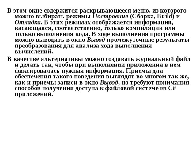 В этом окне содержится раскрывающееся меню, из которого можно выбирать режимы Построение (Сборка, Build ) и Отладка . В этих режимах отображается информация, касающаяся, соответственно, только компиляции или только выполнения кода. В ходе выполнения программы можно выводить в окно Вывод промежуточные результаты преобразования для анализа хода выполнения вычислений. В качестве альтернативы можно создавать журнальный файл и делать так, чтобы при выполнении приложения в нем фиксировалась нужная информация. Приемы для обеспечения такого поведения выглядят во многом так же, как и приемы записи в окно Вывод , но требуют понимания способов получения доступа к файловой системе из C # приложений. 