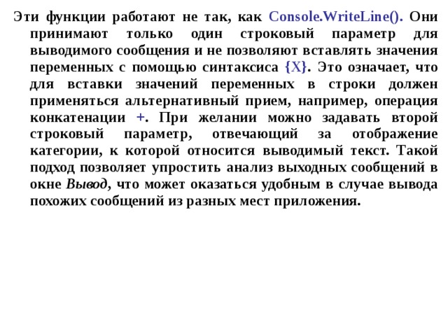 Эти функции работают не так, как Console . WriteLine (). Они принимают только один строковый параметр для выводимого сообщения и не позволяют вставлять значения переменных с помощью синтаксиса { X } . Это означает, что для вставки значений переменных в строки должен применяться альтернативный прием, например, операция конкатенации + . При желании можно задавать второй строковый параметр, отвечающий за отображение категории, к которой относится выводимый текст. Такой подход позволяет упростить анализ выходных сообщений в окне Вывод , что может оказаться удобным в случае вывода похожих сообщений из разных мест приложения. 