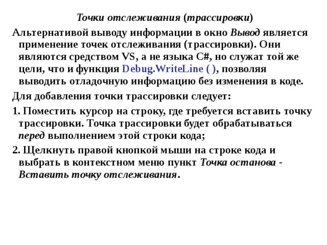 Точки отслеживания ( трассировки ) Альтернативой выводу информации в окно Вывод является применение точек отслеживания (трассировки). Они являются средством VS , а не языка С#, но служат той же цели, что и функция Debug . WriteLine ( ) , позволяя выводить отладочную информацию без изменения в коде. Для добавления точки трассировки следует: 1. Поместить курсор на строку, где требуется вставить точку трассировки. Точка трассировки будет обрабатываться перед выполнением этой строки кода; 2. Щелкнуть правой кнопкой мыши на строке кода и выбрать в контекстном меню пункт Точка останова - Вставить точку отслеживания . 