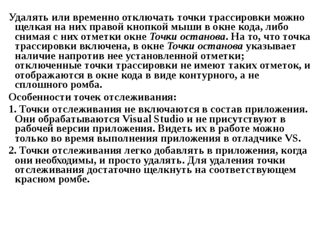 Удалять или временно отключать точки трассировки можно щелкая на них правой кнопкой мыши в окне кода, либо снимая с них отметки окне Точки останова . На то, что точка трассировки включена, в окне Точки останова указывает наличие напротив нее установленной отметки; отключенные точки трассировки не имеют таких отметок, и отображаются в окне кода в виде контурного, а не сплошного ромба. Особенности точек отслеживания: 1. Точки отслеживания не включаются в состав приложения. Они обрабатываются Visual Studio и не присутствуют в рабочей версии приложения. Видеть их в работе можно только во время выполнения приложения в отладчике VS . 2. Точки отслеживания легко добавлять в приложения, когда они необходимы, и просто удалять. Для удаления точки отслеживания достаточно щелкнуть на соответствующем красном ромбе. 