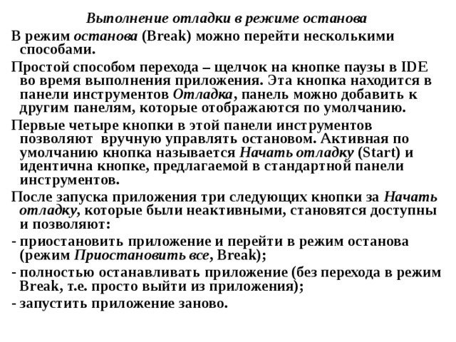 Выполнение отладки в режиме останова В режим останова ( Break ) можно перейти несколькими способами. Простой способом перехода – щелчок на кнопке паузы в IDE во время выполнения приложения. Эта кнопка находится в панели инструментов Отладка , панель можно добавить к другим панелям, которые отображаются по умолчанию. Первые четыре кнопки в этой панели инструментов позволяют вручную управлять остановом. Активная по умолчанию кнопка называется Начать отладку ( Start ) и идентична кнопке, предлагаемой в стандартной панели инструментов. После запуска приложения три следующих кнопки за Начать отладку , которые были неактивными, становятся доступны и позволяют: - приостановить приложение и перейти в режим останова (режим Приостановить все , Break ); - полностью останавливать приложение (без перехода в режим Break , т.е. просто выйти из приложения); - запустить приложение заново. 