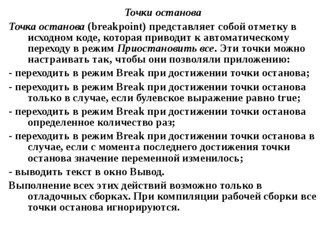 Точки останова Точка останова ( breakpoint ) представляет собой отметку в исходном коде, которая приводит к автоматическому переходу в режим Приостановить все . Эти точки можно настраивать так, чтобы они позволяли приложению: - переходить в режим Break при достижении точки останова; - переходить в режим Break при достижении точки останова только в случае, если булевское выражение равно true ; - переходить в режим Break при достижении точки останова определенное количество раз; - переходить в режим Break при достижении точки останова в случае, если с момента последнего достижения точки останова значение переменной изменилось; - выводить текст в окно Вывод. Выполнение всех этих действий возможно только в отладочных сборках. При компиляции рабочей сборки все точки останова игнорируются. 