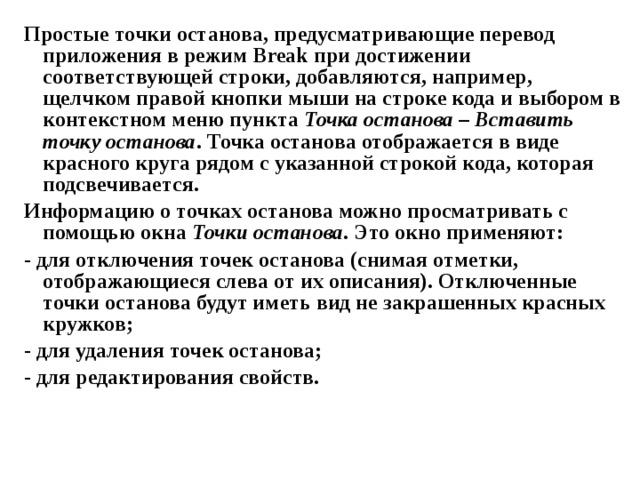 Простые точки останова, предусматривающие перевод приложения в режим Break при достижении соответствующей строки, добавляются, например, щелчком правой кнопки мыши на строке кода и выбором в контекстном меню пункта Точка останова – Вставить точку останова . Точка останова отображается в виде красного круга рядом с указанной строкой кода, которая подсвечивается. Информацию о точках останова можно просматривать с помощью окна Точки останова . Это окно применяют: - для отключения точек останова (снимая отметки, отображающиеся слева от их описания). Отключенные точки останова будут иметь вид не закрашенных красных кружков; - для удаления точек останова; - для редактирования свойств. 