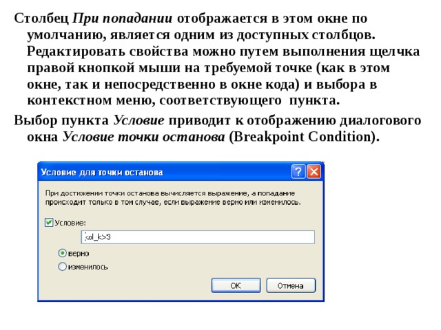 Столбец При попадании отображается в этом окне по умолчанию, является одним из доступных столбцов. Редактировать свойства можно путем выполнения щелчка правой кнопкой мыши на требуемой точке (как в этом окне, так и непосредственно в окне кода) и выбора в контекстном меню, соответствующего пункта. Выбор пункта Условие приводит к отображению диалогового окна Условие точки останова ( Breakpoint Condition ). 