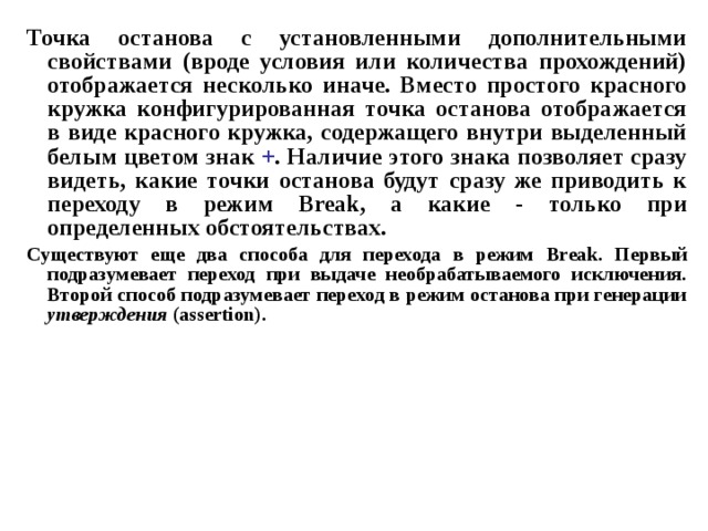 Точка останова с установленными дополнительными свойствами (вроде условия или количества прохождений) отображается несколько иначе. Вместо простого красного кружка конфигурированная точка останова отображается в виде красного кружка, содержащего внутри выделенный белым цветом знак + . Наличие этого знака позволяет сразу видеть, какие точки останова будут сразу же приводить к переходу в режим Break , а какие - только при определенных обстоятельствах. Существуют еще два способа для перехода в режим Break . Первый подразумевает переход при выдаче необрабатываемого исключения. Второй способ подразумевает переход в режим останова при генерации утверждения ( assertion ). 