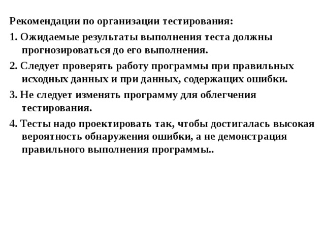 Рекомендации по организации тестирования: 1. Ожидаемые результаты выполнения теста должны прогнозироваться до его выполнения. 2. Следует проверять работу программы при правильных исходных данных и при данных, содержащих ошибки. 3. Не следует изменять программу для облегчения тестирования. 4. Тесты надо проектировать так, чтобы достигалась высокая вероятность обнаружения ошибки, а не демонстрация правильного выполнения программы..  