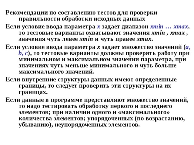 Рекомендации по составлению тестов для проверки правильности обработки исходных данных Если условие ввода параметра х  задает диапазон xmin … xmax , то тестовые варианты охватывают значения xmin , xmax , значения чуть левее xmin и чуть правее xmax . Если условие ввода параметра х задает множество значений ( a , b , c ), то тестовые варианты должны проверять работу при минимальном и максимальном значении параметра, при значениях чуть меньше минимального и чуть больше максимального значений. Если внутренние структуры данных имеют определенные границы, то следует проверить эти структуры на их границах. Если данные в программе представляют множество значений, то надо тестировать обработку первого и последнего элементов; при наличии одного и «максимального» количества элементов; упорядоченных (по возрастанию, убыванию), неупорядоченных элементов. 