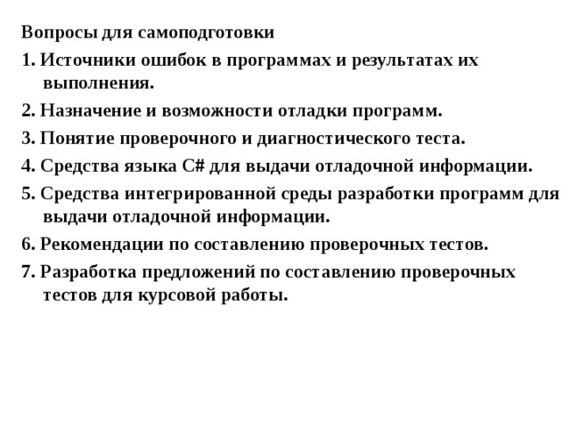Вопросы для самоподготовки 1. Источники ошибок в программах и результатах их выполнения. 2. Назначение и возможности отладки программ. 3. Понятие проверочного и диагностического теста. 4. Средства языка С # для выдачи отладочной информации. 5. Средства интегрированной среды разработки программ для выдачи отладочной информации. 6. Рекомендации по составлению проверочных тестов. 7. Разработка предложений по составлению проверочных тестов для курсовой работы.  