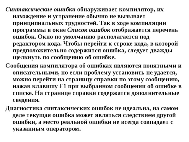 Синтаксические ошибки обнаруживает компилятор, их нахождение и устранение обычно не вызывает принципиальных трудностей. Так в ходе компиляции программы в окне Список ошибок отображается перечень ошибок. Окно по умолчанию располагается под редактором кода. Чтобы перейти к строке кода, в которой предположительно содержится ошибка, следует дважды щелкнуть по сообщению об ошибке. Сообщения компилятора об ошибках являются понятными и описательными, но если проблему установить не удается, можно перейти на страницу справки по этому сообщению, нажав клавишу F1 при выбранном сообщении об ошибке в списке. На странице справки содержатся дополнительные сведения. Диагностика синтаксических ошибок не идеальна, на самом деле текущая ошибка может являться следствием другой ошибки, а место реальной ошибки не всегда совпадает с указанным оператором.  