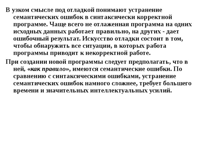 В узком смысле под отладкой понимают устранение семантических ошибок в синтаксически корректной  программе. Чаще всего не отлаженная программа на одних исходных данных работает правильно, на других - дает ошибочный результат. Искусство отладки состоит в том, чтобы обнаружить все ситуации, в которых работа программы приводит к некорректной работе. При создании новой программы следует предполагать, что в ней , « как правило », имеются семантические ошибки. По сравнению с синтаксическими ошибками, устранение семантических ошибок намного сложнее, требует большего времени и значительных интеллектуальных усилий. 