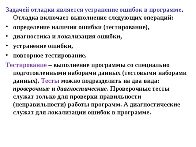 Задачей отладки является устранение ошибок в программе . Отладка включает выполнение следующих операций: определение наличия ошибки (тестирование), диагностика и локализация ошибки, устранение ошибки, повторное тестирование. Тестирование – выполнение программы со специально подготовленными наборами данных (тестовыми наборами данных). Тесты можно подразделить на два вида: проверочные и диагностические . Проверочные тесты служат только для проверки правильности (неправильности) работы программ. А диагностические служат для локализации ошибок в программе. 