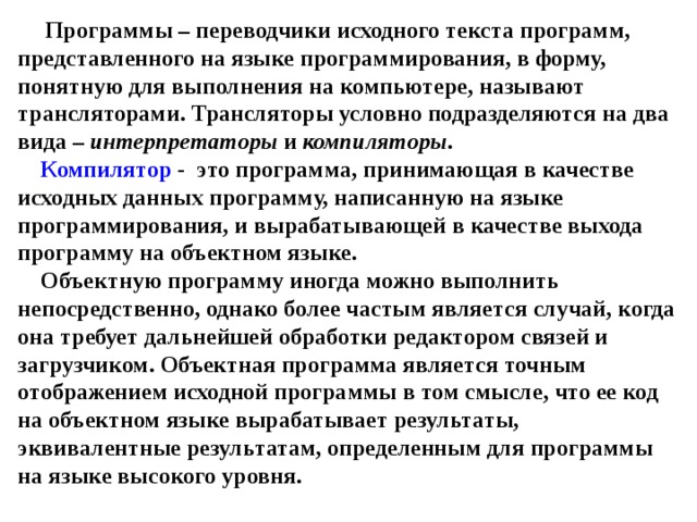 Программы – переводчики исходного текста программ, представленного на языке программирования, в форму, понятную для выполнения на компьютере, называют трансляторами. Трансляторы условно подразделяются на два вида – интерпретаторы и компиляторы .   Компилятор - это программа, принимающая в качестве исходных данных программу, написанную на языке программирования, и вырабатывающей в качестве выхода программу на объектном языке.  Объектную программу иногда можно выполнить непосредственно, однако более частым является случай, когда она требует дальнейшей обработки редактором связей и загрузчиком. Объектная программа является точным отображением исходной программы в том смысле, что ее код на объектном языке вырабатывает результаты, эквивалентные результатам, определенным для программы на языке высокого уровня. 