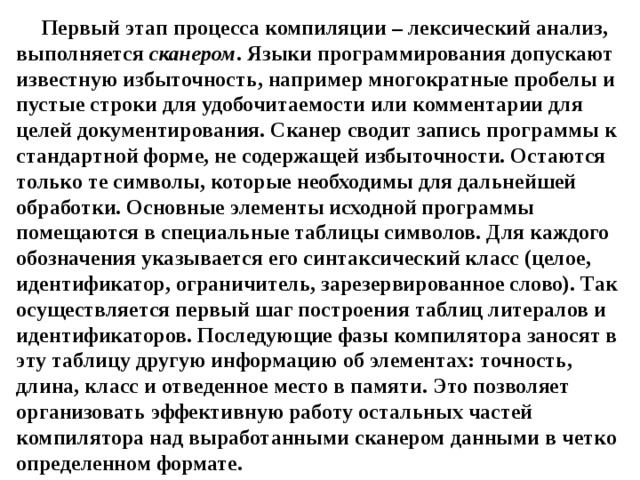 Первый этап процесса компиляции – лексический анализ, выполняется сканером . Языки программирования допускают известную избыточность, например многократные пробелы и пустые строки для удобочитаемости или комментарии для целей документирования. Сканер сводит запись программы к стандартной форме, не содержащей избыточности. Остаются только те символы, которые необходимы для дальнейшей обработки. Основные элементы исходной программы помещаются в специальные таблицы символов. Для каждого обозначения указывается его синтаксический класс (целое, идентификатор, ограничитель, зарезервированное слово). Так осуществляется первый шаг построения таблиц литералов и идентификаторов. Последующие фазы компилятора заносят в эту таблицу другую информацию об элементах: точность, длина, класс и отведенное место в памяти. Это позволяет организовать эффективную работу остальных частей компилятора над выработанными сканером данными в четко определенном формате. 