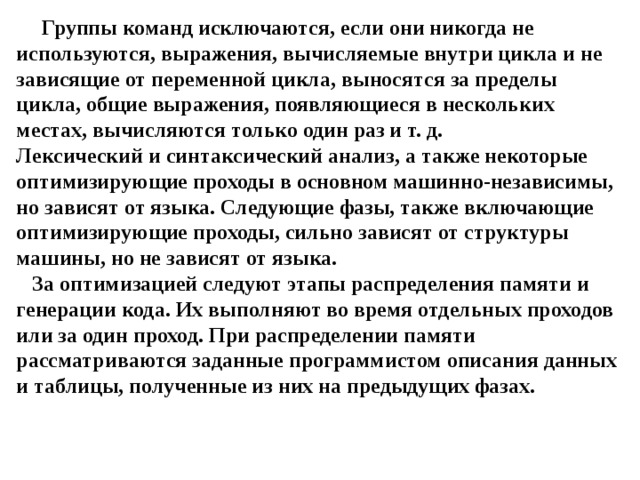 Группы команд исключаются, если они никогда не используются, выражения, вычисляемые внутри цикла и не зависящие от переменной цикла, выносятся за пределы цикла, общие выражения, появляющиеся в нескольких местах, вычисляются только один раз и т. д.  Лексический и синтаксический анализ, а также некоторые оптимизирующие проходы в основном машинно-независимы, но зависят от языка. Следующие фазы, также включающие оптимизирующие проходы, сильно зависят от структуры машины, но не зависят от языка.  За оптимизацией следуют этапы распределения памяти и генерации кода. Их выполняют во время отдельных проходов или за один проход. При распределении памяти рассматриваются заданные программистом описания данных и таблицы, полученные из них на предыдущих фазах. 