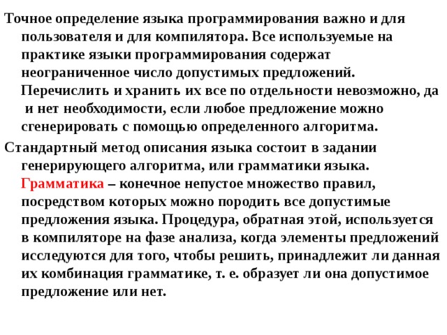 Точное определение языка программирования важно и для пользователя и для компилятора. Все используемые на практике языки программирования содержат неограниченное число допустимых предложений. Перечислить и хранить их все по отдельности невозможно, да и нет необходимости, если любое предложение можно сгенерировать с помощью определенного алгоритма. Стандартный метод описания языка состоит в задании генерирующего алгоритма, или грамматики языка.  Грамматика – конечное непустое множество правил, посредством которых можно породить все допустимые предложения языка. Процедура, обратная этой, используется в компиляторе на фазе анализа, когда элементы предложений исследуются для того, чтобы решить, принадлежит ли данная их комбинация грамматике, т. е. образует ли она допустимое предложение или нет. 