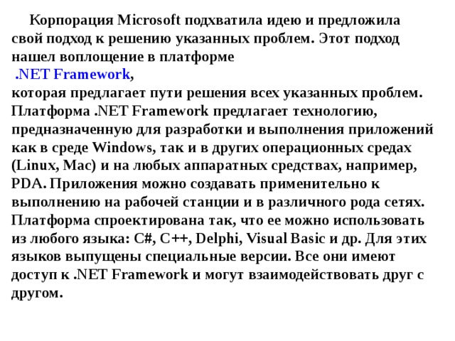 Корпорация Microsoft подхватила идею и предложила свой подход к решению указанных проблем. Этот подход нашел воплощение в платформе   . NET Framework ,  которая предлагает пути решения всех указанных проблем.  Платформа . NET Framework предлагает технологию, предназначенную для разработки и выполнения приложений как в среде Windows , так и в других операционных средах ( Linux , Mac ) и на любых аппаратных средствах, например, PDA . Приложения можно создавать применительно к выполнению на рабочей станции и в различного рода сетях. Платформа спроектирована так, что ее можно использовать из любого языка: C #, C ++, Delphi , Visual Basic и др. Для этих языков выпущены специальные версии. Все они имеют доступ к . NET Framework и могут взаимодействовать друг с другом. 