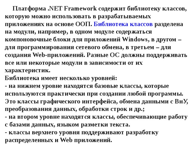 Платформа . NET Framework содержит библиотеку классов, которую можно использовать в разрабатываемых приложениях на основе ООП. Библиотека классов разделена на модули, например, в одном модуле содержаться компоновочные блоки для приложений Windows , в другом – для программирования сетевого обмена, в третьем – для создания Web -приложений. Разные ОС должны поддерживать все или некоторые модули в зависимости от их характеристик.  Библиотека имеет несколько уровней:  - на нижнем уровне находятся базовые классы, которые используются практически при создании любой программы. Это классы графического интерфейса, обмена данными с ВнУ, преобразования данных, обработки строк и др.;  - на втором уровне находятся классы, обеспечивающие работу с базами данных, языком разметки текста.  - классы верхнего уровня поддерживают разработку распределенных и Web приложений. 