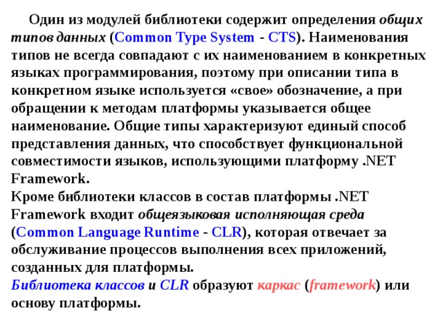 Один из модулей библиотеки содержит определения общих типов данных ( Common Type System - CTS ). Наименования типов не всегда совпадают с их наименованием в конкретных языках программирования, поэтому при описании типа в конкретном языке используется «свое» обозначение, а при обращении к методам платформы указывается общее наименование. Общие типы характеризуют единый способ представления данных, что способствует функциональной совместимости языков, использующими платформу . NET Framework .  Кроме библиотеки классов в состав платформы . NET Framework входит общеязыковая исполняющая среда ( Common Language Runtime - CLR ), которая отвечает за обслуживание процессов выполнения всех приложений, созданных для платформы.  Библиотека классов  и  CLR  образуют  каркас  ( framework ) или основу платформы. 