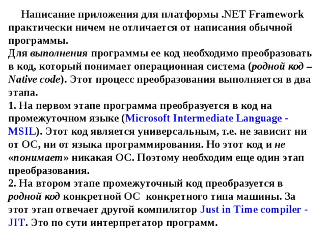 Написание приложения для платформы . NET Framework практически ничем не отличается от написания обычной программы.  Для выполнения программы ее код необходимо преобразовать в код, который понимает операционная система ( родной код – Native code ). Этот процесс преобразования выполняется в два этапа.  1. На первом этапе программа преобразуется в код на промежуточном языке ( Microsoft Intermediate Language - MSIL ). Этот код является универсальным, т.е. не зависит ни от ОС, ни от языка программирования. Но этот код и не « понимает » никакая ОС. Поэтому необходим еще один этап преобразования.  2. На втором этапе промежуточный код преобразуется в родной код конкретной ОС конкретного типа машины. За этот этап отвечает другой компилятор Just  in  Time compiler -  JIT . Это по сути интерпретатор программ. 