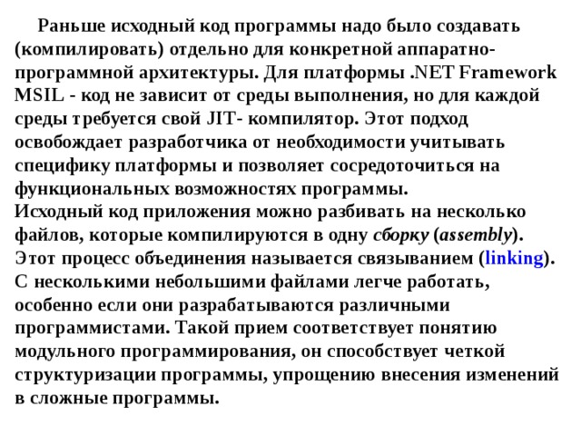 Раньше исходный код программы надо было создавать (компилировать) отдельно для конкретной аппаратно-программной архитектуры. Для платформы . NET Framework MSIL - код не зависит от среды выполнения, но для каждой среды требуется свой JIT - компилятор. Этот подход освобождает разработчика от необходимости учитывать специфику платформы и позволяет сосредоточиться на функциональных возможностях программы.  Исходный код приложения можно разбивать на несколько файлов, которые компилируются в одну сборку ( assembly ). Этот процесс объединения называется связыванием ( linking ). С несколькими небольшими файлами легче работать, особенно если они разрабатываются различными программистами. Такой прием соответствует понятию модульного программирования, он способствует четкой структуризации программы, упрощению внесения изменений в сложные программы. 