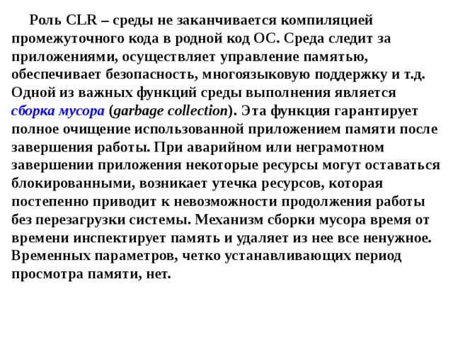 Роль CLR – среды не заканчивается компиляцией промежуточного кода в родной код ОС. Среда следит за приложениями, осуществляет управление памятью, обеспечивает безопасность, многоязыковую поддержку и т.д. Одной из важных функций среды выполнения является сборка мусора ( garbage collection ). Эта функция гарантирует полное очищение использованной приложением памяти после завершения работы. При аварийном или неграмотном завершении приложения некоторые ресурсы могут оставаться блокированными, возникает утечка ресурсов, которая постепенно приводит к невозможности продолжения работы без перезагрузки системы. Механизм сборки мусора время от времени инспектирует память и удаляет из нее все ненужное. Временных параметров, четко устанавливающих период просмотра памяти, нет. 