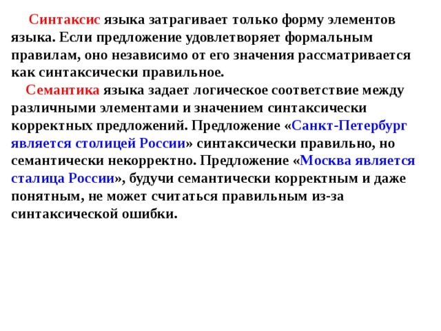 Синтаксис языка затрагивает только форму элементов языка. Если предложение удовлетворяет формальным правилам, оно независимо от его значения рассматривается как синтаксически правильное.   Семантика языка задает логическое соответствие между различными элементами и значением синтаксически корректных предложений. Предложение « Санкт-Петербург является столицей России » синтаксически правильно, но семантически некорректно. Предложение « Москва является сталица России », будучи семантически корректным и даже понятным, не может считаться правильным из-за синтаксической ошибки. 