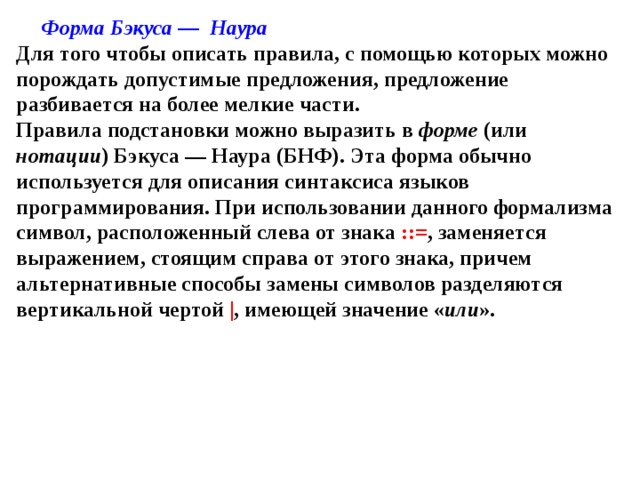 Форма Бэкуса — Наура  Для того чтобы описать правила, с помощью которых можно порождать допустимые предложения, предложение разбивается на более мелкие части.  Правила подстановки можно выразить в форме (или нотации ) Бэкуса — Наура (БНФ). Эта форма обычно используется для описания синтаксиса языков программирования. При использовании данного формализма символ, расположенный слева от знака ::= , заменяется выражением, стоящим справа от этого знака, причем альтернативные способы замены символов разделяются вертикальной чертой | , имеющей значение « или ». 