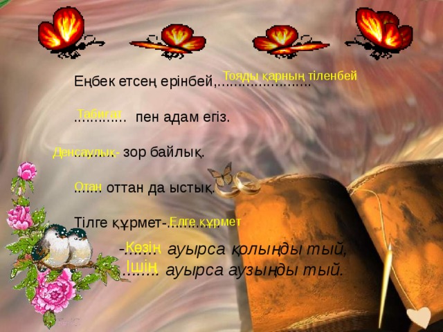 Тояды қарның тіленбей Еңбек етсең ерінбей,....................... ............. пен адам егіз. .......... зор байлық. ....... оттан да ыстық. Тілге құрмет-............. Табиғат Денсаулық- Отан Елге құрмет -....... ауырса қолыңды тый, Көзің ........ ауырса аузыңды тый. Ішің 