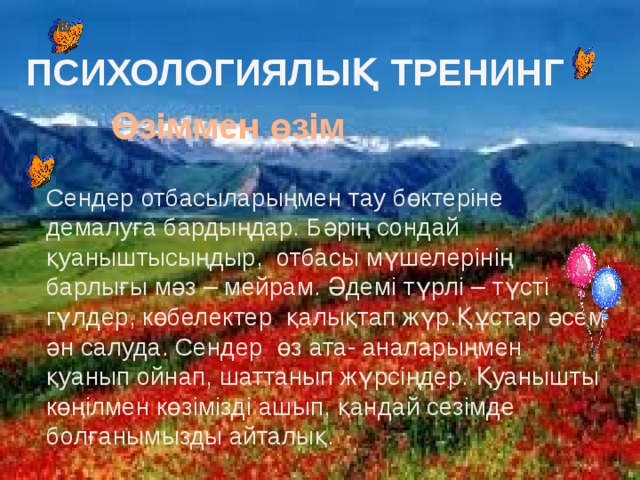 ПСИХОЛОГИЯЛЫҚ  ТРЕНИНГ Өзіммен өзім  Сендер отбасыларыңмен тау бөктеріне демалуға бардыңдар. Бәрің сондай қуаныштысыңдыр, отбасы мүшелерінің барлығы мәз – мейрам. Әдемі түрлі – түсті гүлдер, көбелектер қалықтап жүр.Құстар әсем ән салуда. Сендер өз ата- аналарыңмен қуанып ойнап, шаттанып жүрсіңдер. Қуанышты көңілмен көзімізді ашып, қандай сезімде болғанымызды айталық.  