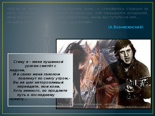 «Когда он запевал «Чуть помедленнее, кони…», становилось страшно за него. Он бледнел исступлённой бледностью, лоб покрывался испариной, вены вздувались на лбу, горло напрягалось, жилы выступали на нем… Он рвался изо всех сил, изо всех сухожилий». (А.Вознесенский)   Сгину я – меня пушинкой   ураган сметёт с ладони,  И в санях меня галопом    повлекут по снегу утром,-  Вы на шаг неторопливый   перейдите, мои кони,  Хоть немного, но продлите   путь к последнему приюту…  