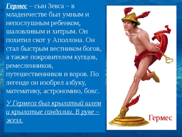Гермес – сын Зевса – в младенчестве был умным и непослушным ребенком, шаловливым и хитрым. Он похитил скот у Аполлона. Он стал быстрым вестником богов, а также покровителем купцов, ремесленников, путешественников и воров. По легенде он изобрел азбуку, математику, астрономию, бокс. У Гермеса был крылатый шлем и крылатые сандалии. В руке – жезл.  Гермес 7 