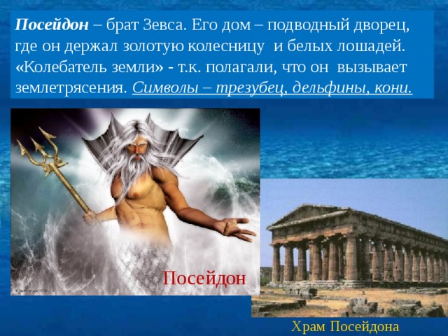 Посейдон – брат Зевса. Его дом – подводный дворец, где он держал золотую колесницу и белых лошадей. «Колебатель земли» - т.к. полагали, что он вызывает землетрясения. Символы – трезубец, дельфины, кони. Посейдон Храм Посейдона 