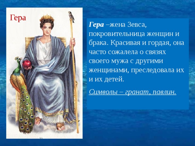 Гера Гера –жена Зевса, покровительница женщин и брака. Красивая и гордая, она часто сожалела о связях своего мужа с другими женщинами, преследовала их и их детей. Символы – гранат, павлин.  