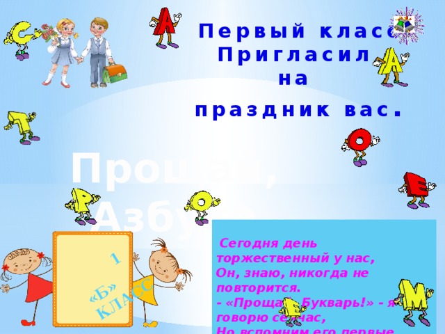  1 «Б» КЛАСС  Первый класс Пригласил на праздник вас .  Прощай, Азбука  Сегодня день торжественный у нас, Он, знаю, никогда не повторится. - «Прощай, Букварь!» - я говорю сейчас, Но вспомним его первые страницы .  