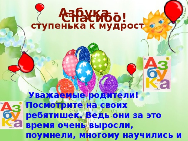 Азбука - ступенька к мудрости Спасибо!  Уважаемые родители! Посмотрите на своих ребятишек. Ведь они за это время очень выросли, поумнели, многому научились и многое узнали.  Пролетели дни, недели, месяцы напряженного труда. Все ученики подружились с «Азбукой». 9 