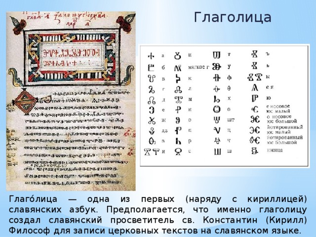 Глаголица Глаго́лица — одна из первых (наряду с кириллицей) славянских азбук. Предполагается, что именно глаголицу создал славянский просветитель св. Константин (Кирилл) Философ для записи церковных текстов на славянском языке. 