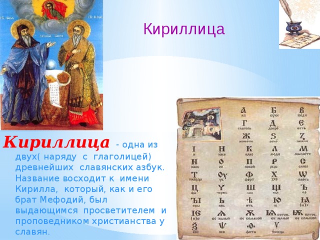 Кириллица Кириллица  - одна из двух( наряду с глаголицей) древнейших славянских азбук. Название восходит к имени Кирилла, который, как и его брат Мефодий, был выдающимся просветителем и проповедником христианства у славян. 