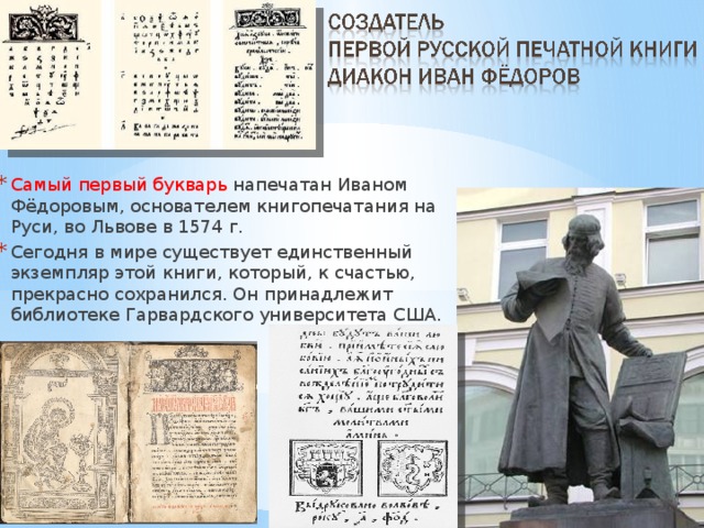 Самый первый букварь напечатан Иваном Фёдоровым, основателем книгопечатания на Руси, во Львове в 1574 г. Сегодня в мире существует единственный экземпляр этой книги, который, к счастью, прекрасно сохранился. Он принадлежит библиотеке Гарвардского университета США. 