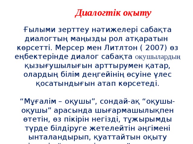 Диалогтік оқыту  Ғылыми зерттеу нәтижелері сабақта диалогтың маңызды рол атқаратын көрсетті. Мерсер мен Литлтон ( 2007) өз еңбектерінде диалог сабақта оқушылардың қызығушылығын арттырумен қатар, олардың білім деңгейінің өсуіне үлес қосатындығын атап көрсетеді. “ Мұғалім – оқушы”, сондай-ақ “оқушы-оқушы” арасында шығармашылықпен өтетін, өз пікірін негізді, тұжырымды түрде білдіруге жетелейтін әңгімені ынталандырып, қуаттайтын оқыту әдістерін “диалогтік оқыту” деп атауға болады. 