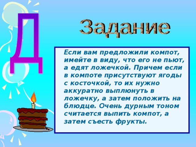  Если вам предложили компот, имейте в виду, что его не пьют, а едят ложечкой. Причем если в компоте присутствуют ягоды с косточкой, то их нужно аккуратно выплюнуть в ложечку, а затем положить на блюдце. Очень дурным тоном считается выпить компот, а затем съесть фрукты.  Перед вами компот из ягод, блюдце, вилка, ложки чайная, столовая и десертная. Нужно выбрать необходимые для поглощения компота предметы, правильно подать их на стол и потом самим правильно съесть компот. 