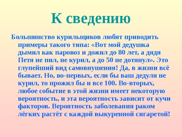 К сведению Большинство курильщиков любят приводить примеры такого типа: «Вот мой дедушка дымил как паровоз и дожил до 80 лет, а дядя Петя не пил, не курил, а до 50 не дотянул». Это глупейший вид самовнушения! Да, в жизни всё бывает. Но, во-первых, если бы ваш дедуля не курил, то прожил бы и все 100. Во-вторых, любое событие в этой жизни имеет некоторую вероятность, и эта вероятность зависит от кучи факторов. Вероятность заболевания раком лёгких растёт с каждой выкуренной сигаретой! 