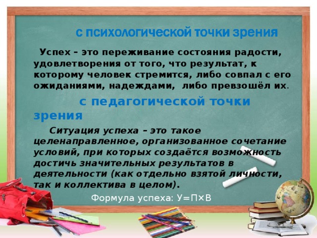 Успех – это переживание состояния радости, удовлетворения от того, что результат, к которому человек стремится, либо совпал с его ожиданиями,  надеждами, либо превзошёл их .   с педагогической точки зрения  Ситуация успеха – это такое целенаправленное, организованное сочетание условий, при которых создаётся возможность достичь значительных результатов в деятельности (как отдельно взятой личности, так и коллектива в целом).  Формула успеха: У=П×В