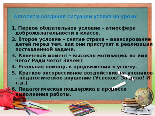 Алгоритм создания ситуации успеха на уроке:    1. Первое обязательное условие – атмосфера доброжелательности в классе.  2. Второе условие – снятие страха – авансирование детей перед тем, как они приступят к реализации поставленной задачи.  3. Ключевой момент – высокая мотивация: во имя чего? Ради чего? Зачем?  4. Реальная помощь в продвижении к успеху.  5. Краткое экспрессивное воздействие на учеников – педагогическое внушение (Успехов! За дело! И т.д.)  6. Педагогическая поддержка в процессе выполнения работы.