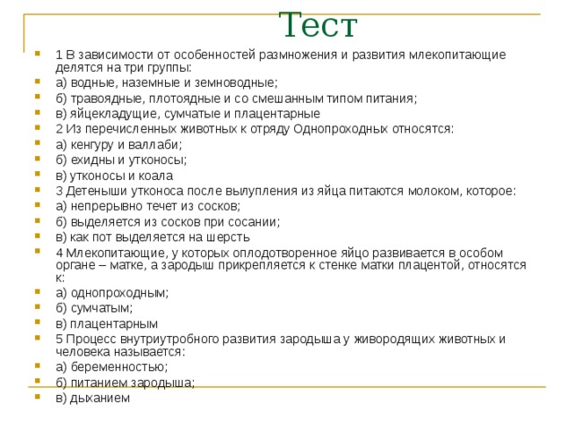 1 В зависимости от особенностей размножения и развития млекопитающие делятся на три группы: а) водные, наземные и земноводные; б) травоядные, плотоядные и со смешанным типом питания; в) яйцекладущие, сумчатые и плацентарные 2 Из перечисленных животных к отряду Однопроходных относятся: а) кенгуру и валлаби; б) ехидны и утконосы; в) утконосы и коала 3 Детеныши утконоса после вылупления из яйца питаются молоком, которое: а) непрерывно течет из сосков; б) выделяется из сосков при сосании; в) как пот выделяется на шерсть 4 Млекопитающие, у которых оплодотворенное яйцо развивается в особом органе – матке, а зародыш прикрепляется к стенке матки плацентой, относятся к: а) однопроходным; б) сумчатым; в) плацентарным 5 Процесс внутриутробного развития зародыша у живородящих животных и человека называется: а) беременностью; б) питанием зародыша; в) дыханием 