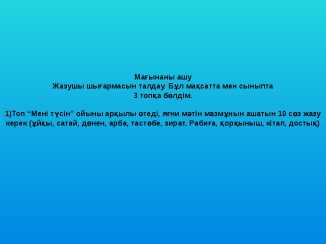        Мағынаны ашу   Жазушы шығармасын талдау. Бұл мақсатта мен сыныпта  3 топқа бөлдім.   1)Топ “Мені түсін” ойыны арқылы өтеді, яғни мәтін мазмұнын ашатын 10 сөз жазу керек (ұйқы, сатай, дөнен, арба, тастөбе, зират, Рабиға, қорқыныш, кітап, достық)                           